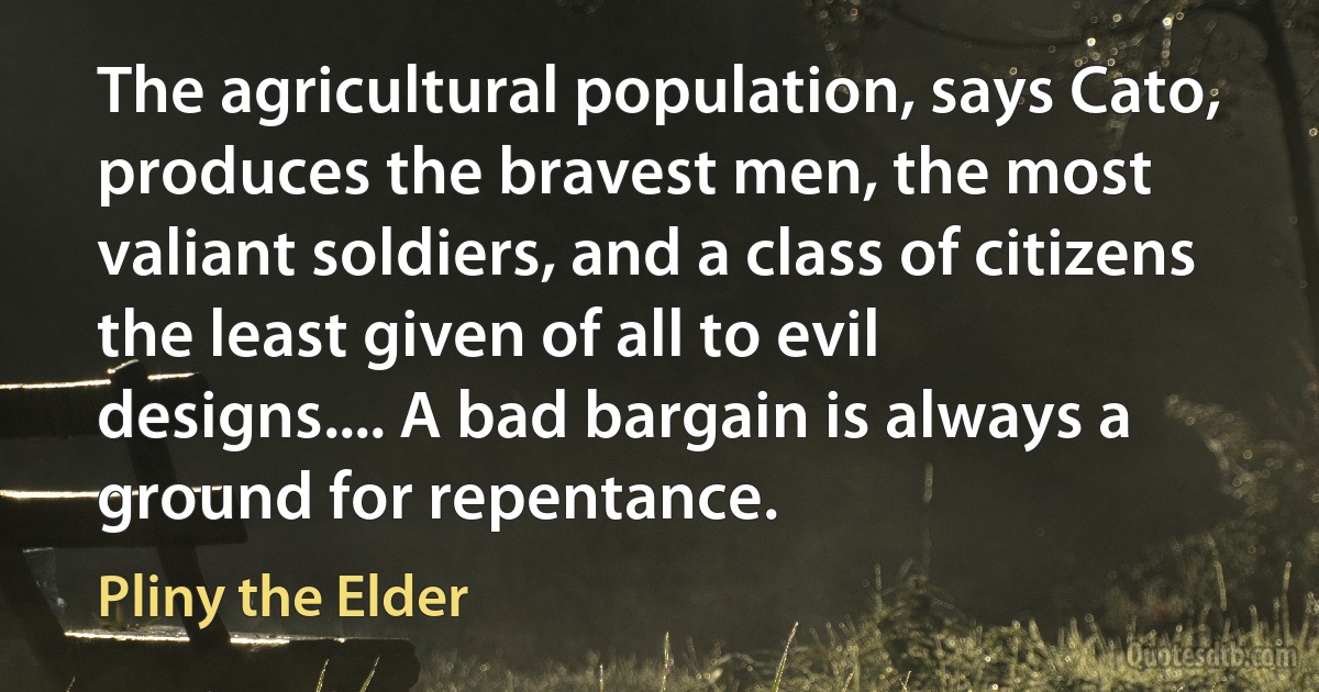 The agricultural population, says Cato, produces the bravest men, the most valiant soldiers, and a class of citizens the least given of all to evil designs.... A bad bargain is always a ground for repentance. (Pliny the Elder)