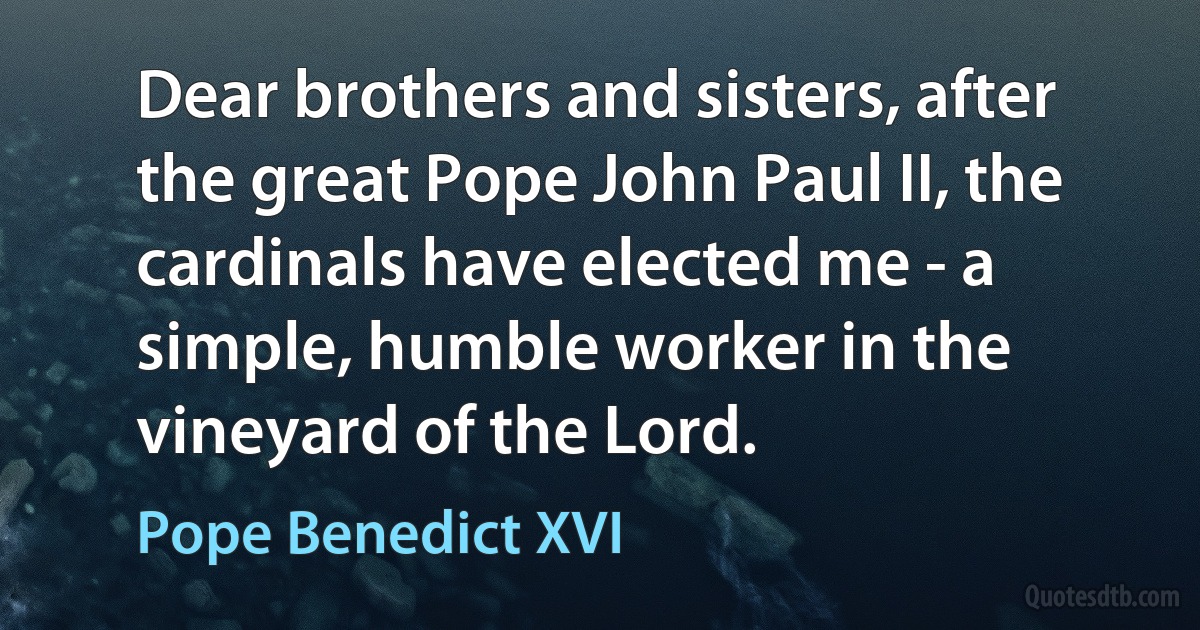 Dear brothers and sisters, after the great Pope John Paul II, the cardinals have elected me - a simple, humble worker in the vineyard of the Lord. (Pope Benedict XVI)