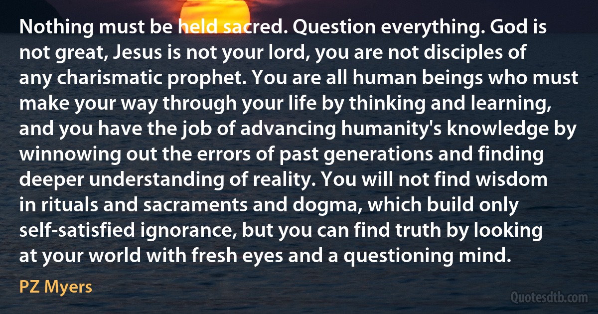 Nothing must be held sacred. Question everything. God is not great, Jesus is not your lord, you are not disciples of any charismatic prophet. You are all human beings who must make your way through your life by thinking and learning, and you have the job of advancing humanity's knowledge by winnowing out the errors of past generations and finding deeper understanding of reality. You will not find wisdom in rituals and sacraments and dogma, which build only self-satisfied ignorance, but you can find truth by looking at your world with fresh eyes and a questioning mind. (PZ Myers)