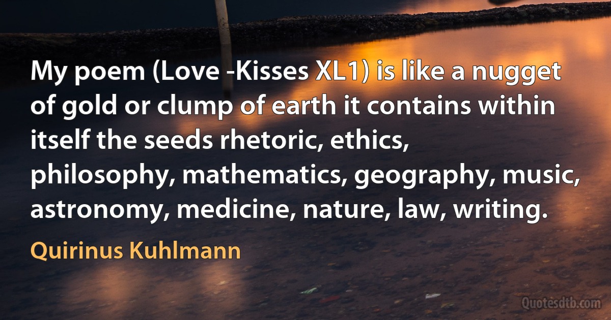 My poem (Love -Kisses XL1) is like a nugget of gold or clump of earth it contains within itself the seeds rhetoric, ethics, philosophy, mathematics, geography, music, astronomy, medicine, nature, law, writing. (Quirinus Kuhlmann)