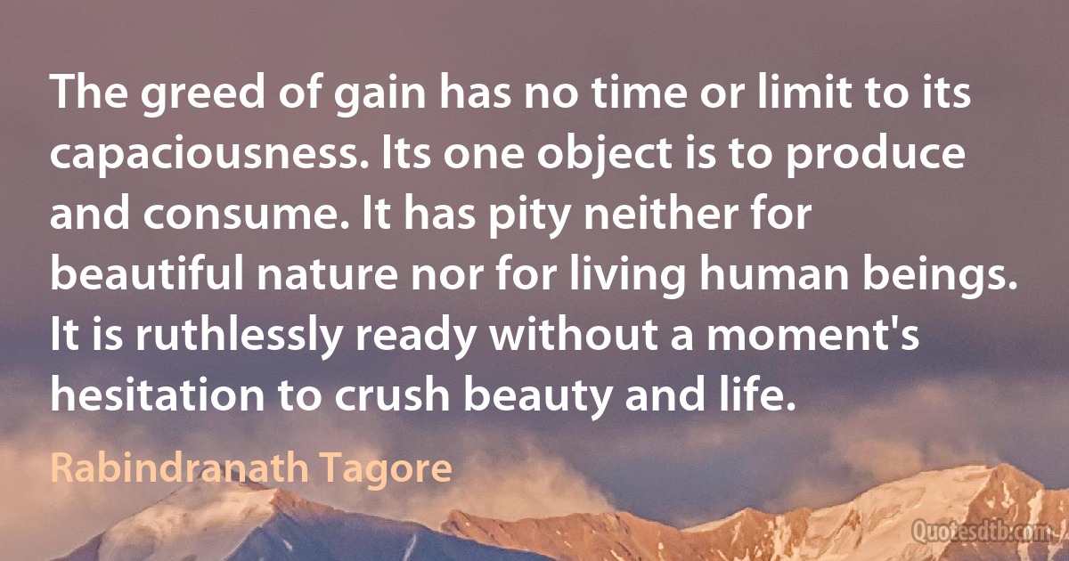 The greed of gain has no time or limit to its capaciousness. Its one object is to produce and consume. It has pity neither for beautiful nature nor for living human beings. It is ruthlessly ready without a moment's hesitation to crush beauty and life. (Rabindranath Tagore)