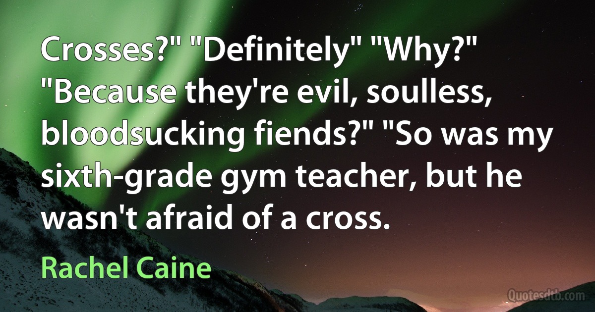 Crosses?" "Definitely" "Why?" "Because they're evil, soulless, bloodsucking fiends?" "So was my sixth-grade gym teacher, but he wasn't afraid of a cross. (Rachel Caine)