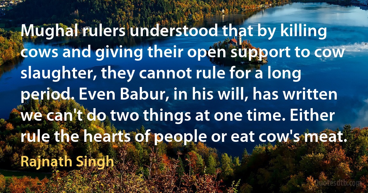 Mughal rulers understood that by killing cows and giving their open support to cow slaughter, they cannot rule for a long period. Even Babur, in his will, has written we can't do two things at one time. Either rule the hearts of people or eat cow's meat. (Rajnath Singh)