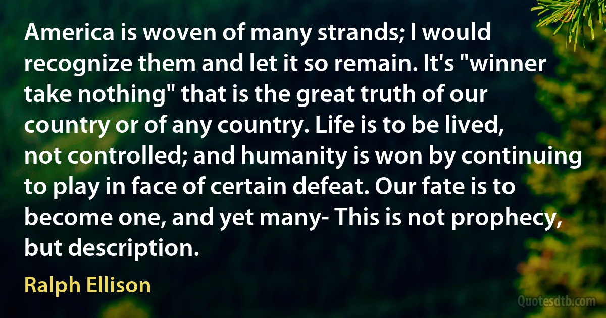 America is woven of many strands; I would recognize them and let it so remain. It's "winner take nothing" that is the great truth of our country or of any country. Life is to be lived, not controlled; and humanity is won by continuing to play in face of certain defeat. Our fate is to become one, and yet many- This is not prophecy, but description. (Ralph Ellison)