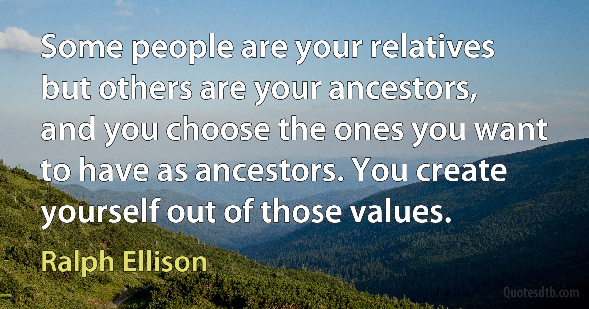 Some people are your relatives but others are your ancestors, and you choose the ones you want to have as ancestors. You create yourself out of those values. (Ralph Ellison)