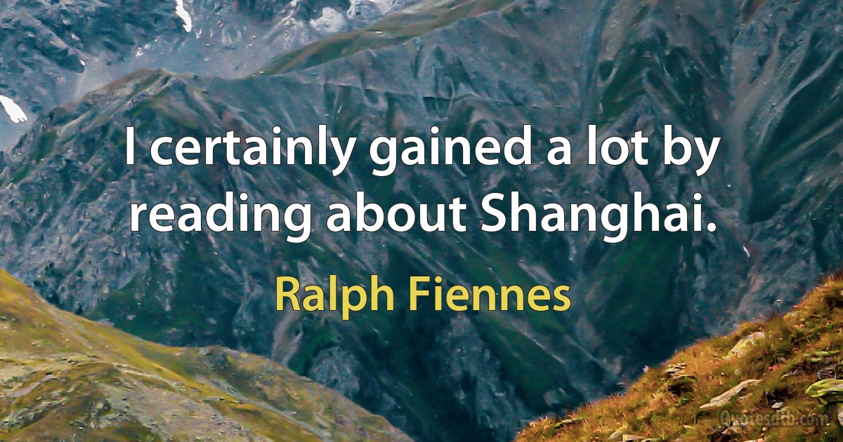 I certainly gained a lot by reading about Shanghai. (Ralph Fiennes)