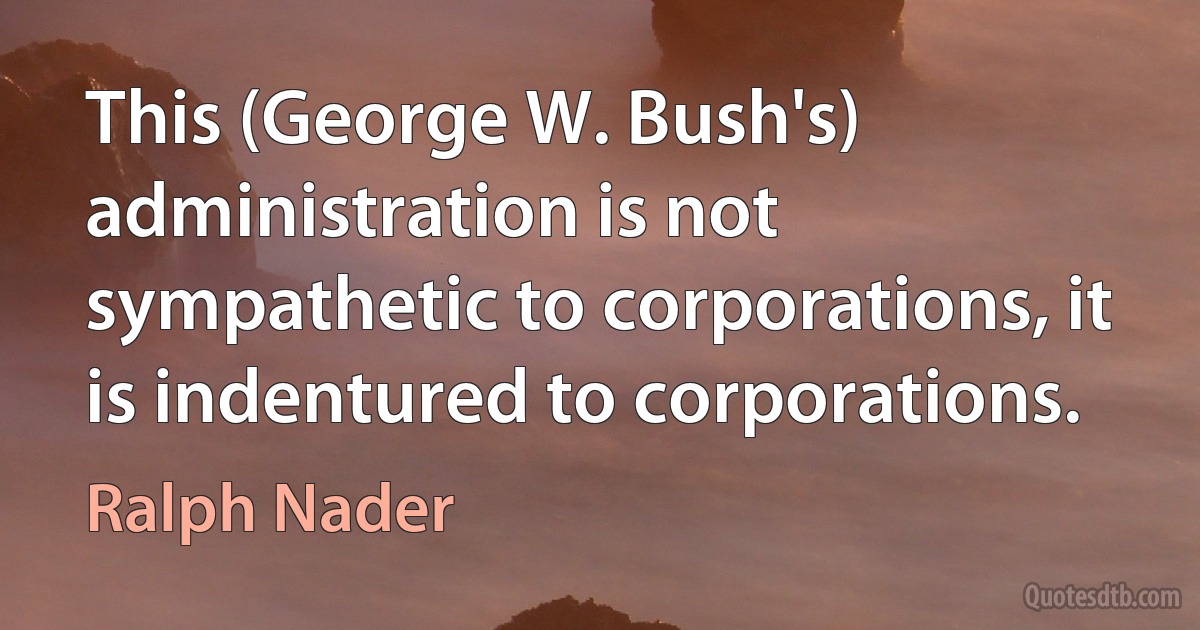 This (George W. Bush's) administration is not sympathetic to corporations, it is indentured to corporations. (Ralph Nader)