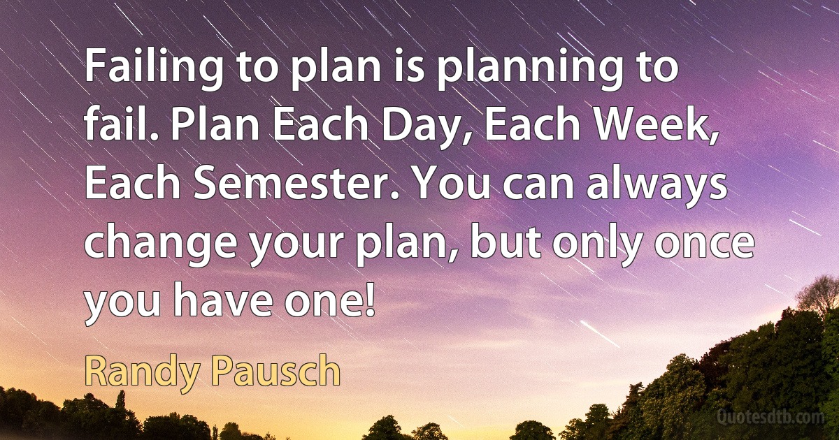 Failing to plan is planning to fail. Plan Each Day, Each Week, Each Semester. You can always change your plan, but only once you have one! (Randy Pausch)