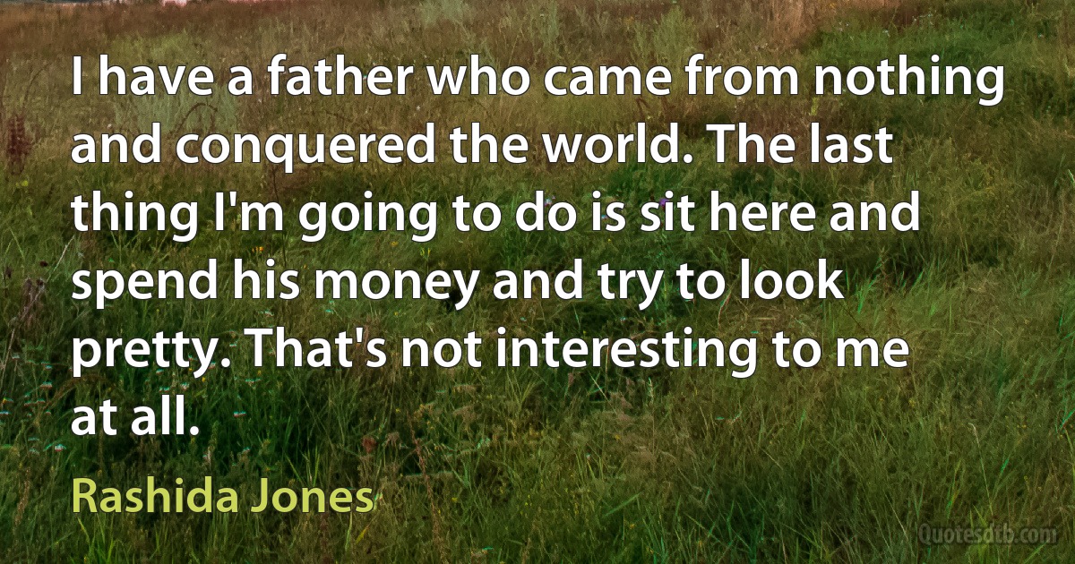 I have a father who came from nothing and conquered the world. The last thing I'm going to do is sit here and spend his money and try to look pretty. That's not interesting to me at all. (Rashida Jones)