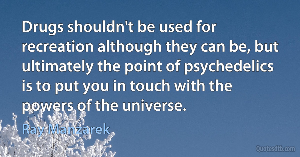 Drugs shouldn't be used for recreation although they can be, but ultimately the point of psychedelics is to put you in touch with the powers of the universe. (Ray Manzarek)