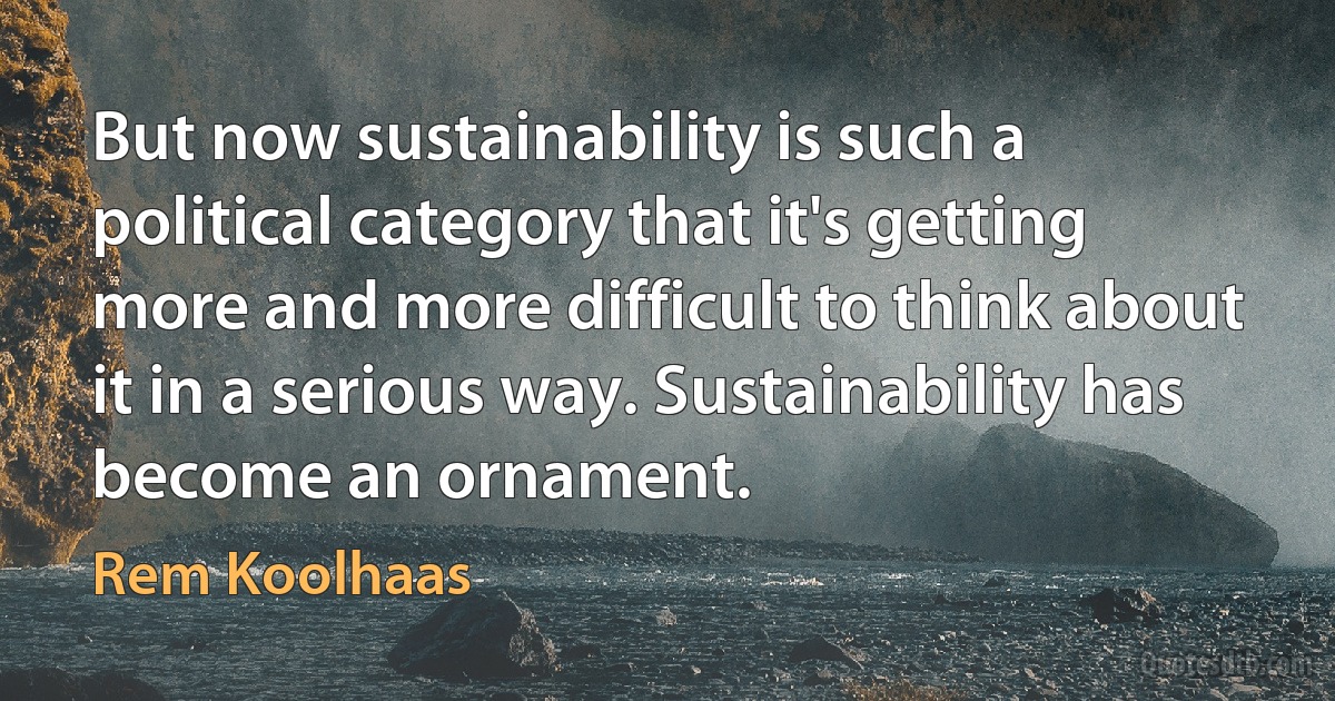 But now sustainability is such a political category that it's getting more and more difficult to think about it in a serious way. Sustainability has become an ornament. (Rem Koolhaas)