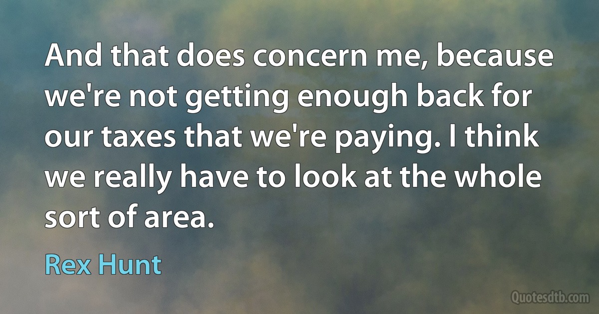 And that does concern me, because we're not getting enough back for our taxes that we're paying. I think we really have to look at the whole sort of area. (Rex Hunt)