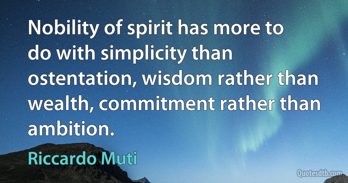 Nobility of spirit has more to do with simplicity than ostentation, wisdom rather than wealth, commitment rather than ambition. (Riccardo Muti)