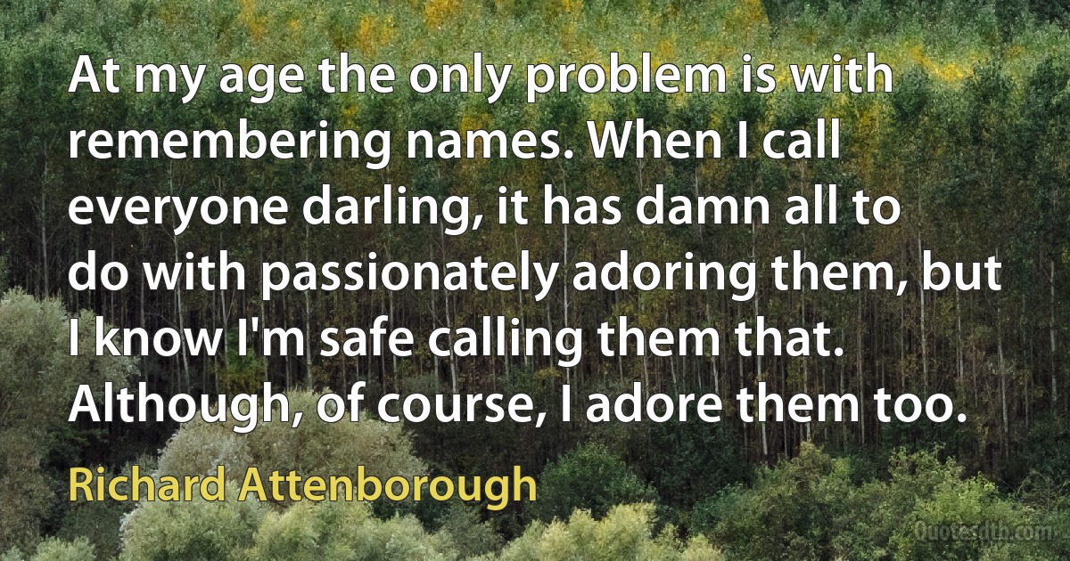 At my age the only problem is with remembering names. When I call everyone darling, it has damn all to do with passionately adoring them, but I know I'm safe calling them that. Although, of course, I adore them too. (Richard Attenborough)