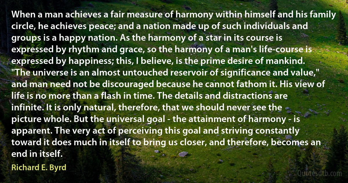 When a man achieves a fair measure of harmony within himself and his family circle, he achieves peace; and a nation made up of such individuals and groups is a happy nation. As the harmony of a star in its course is expressed by rhythm and grace, so the harmony of a man's life-course is expressed by happiness; this, I believe, is the prime desire of mankind.
"The universe is an almost untouched reservoir of significance and value," and man need not be discouraged because he cannot fathom it. His view of life is no more than a flash in time. The details and distractions are infinite. It is only natural, therefore, that we should never see the picture whole. But the universal goal - the attainment of harmony - is apparent. The very act of perceiving this goal and striving constantly toward it does much in itself to bring us closer, and therefore, becomes an end in itself. (Richard E. Byrd)