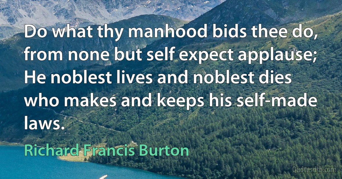 Do what thy manhood bids thee do, from none but self expect applause;
He noblest lives and noblest dies who makes and keeps his self-made laws. (Richard Francis Burton)