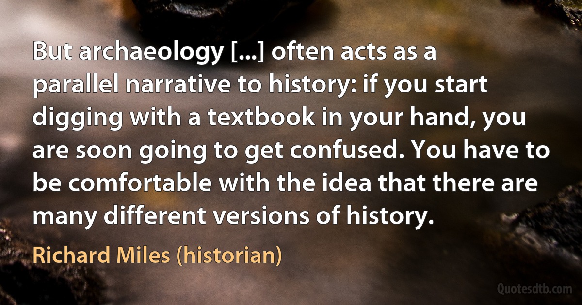 But archaeology [...] often acts as a parallel narrative to history: if you start digging with a textbook in your hand, you are soon going to get confused. You have to be comfortable with the idea that there are many different versions of history. (Richard Miles (historian))