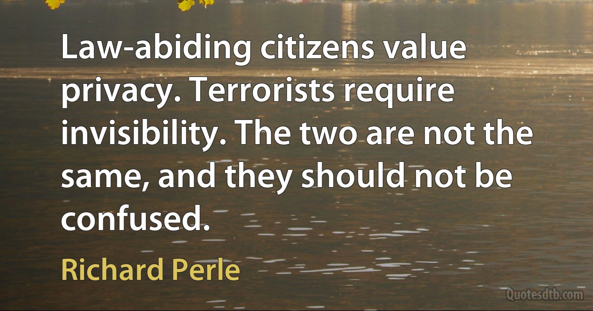 Law-abiding citizens value privacy. Terrorists require invisibility. The two are not the same, and they should not be confused. (Richard Perle)