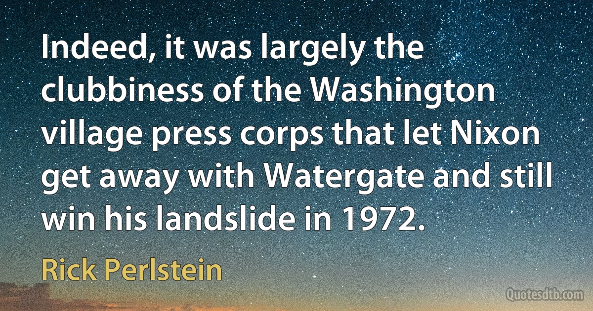 Indeed, it was largely the clubbiness of the Washington village press corps that let Nixon get away with Watergate and still win his landslide in 1972. (Rick Perlstein)