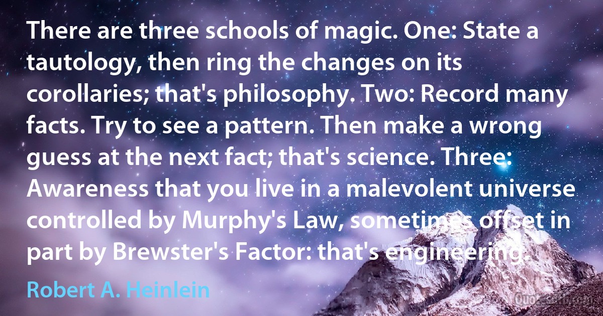 There are three schools of magic. One: State a tautology, then ring the changes on its corollaries; that's philosophy. Two: Record many facts. Try to see a pattern. Then make a wrong guess at the next fact; that's science. Three: Awareness that you live in a malevolent universe controlled by Murphy's Law, sometimes offset in part by Brewster's Factor: that's engineering. (Robert A. Heinlein)