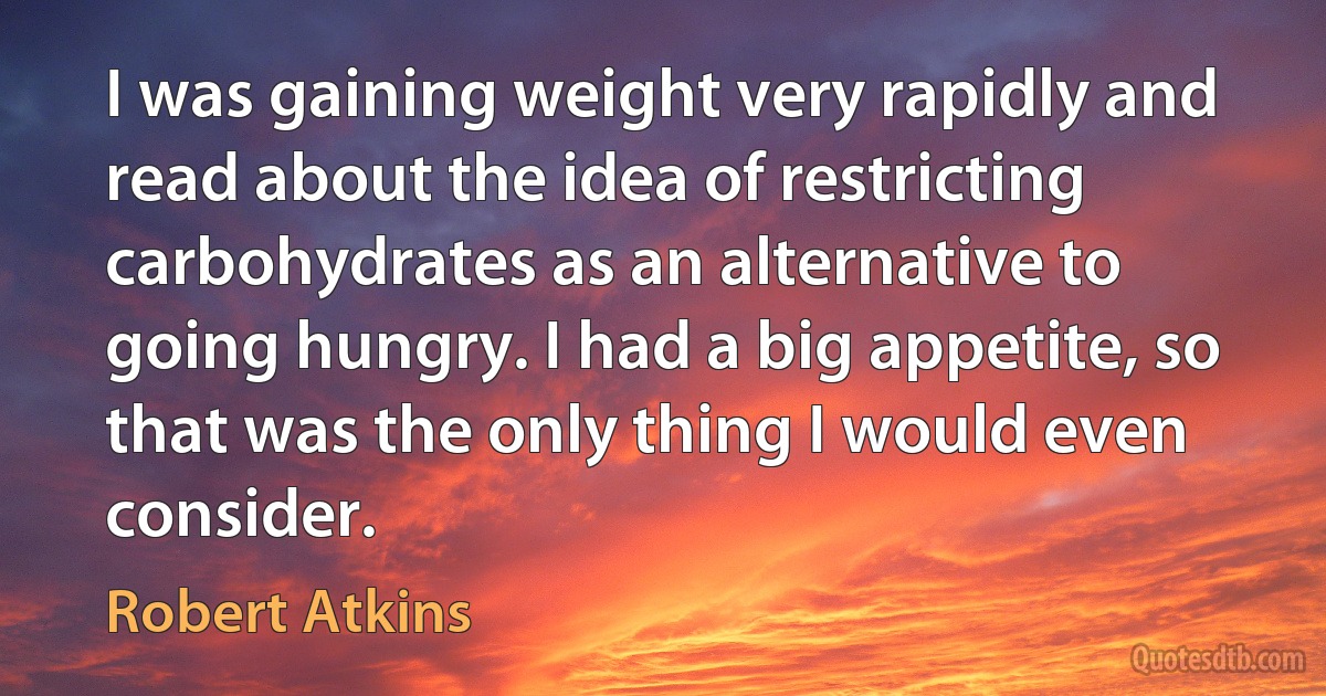 I was gaining weight very rapidly and read about the idea of restricting carbohydrates as an alternative to going hungry. I had a big appetite, so that was the only thing I would even consider. (Robert Atkins)