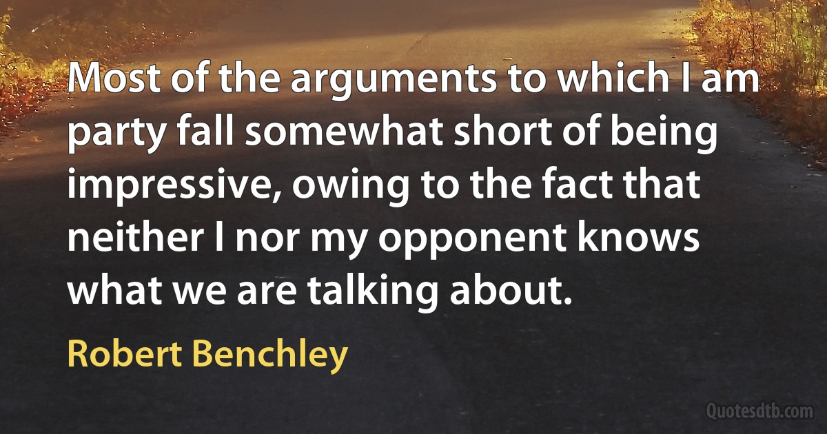 Most of the arguments to which I am party fall somewhat short of being impressive, owing to the fact that neither I nor my opponent knows what we are talking about. (Robert Benchley)