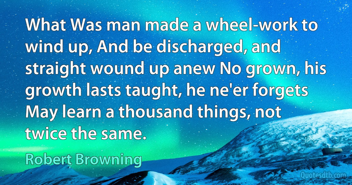 What Was man made a wheel-work to wind up, And be discharged, and straight wound up anew No grown, his growth lasts taught, he ne'er forgets May learn a thousand things, not twice the same. (Robert Browning)