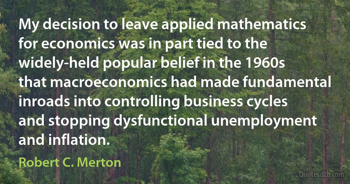 My decision to leave applied mathematics for economics was in part tied to the widely-held popular belief in the 1960s that macroeconomics had made fundamental inroads into controlling business cycles and stopping dysfunctional unemployment and inflation. (Robert C. Merton)