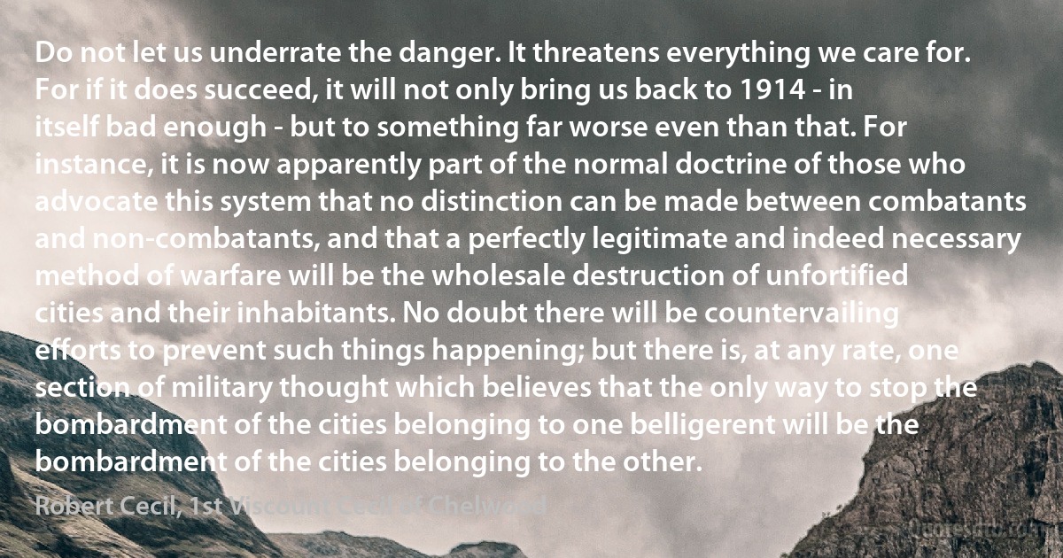 Do not let us underrate the danger. It threatens everything we care for. For if it does succeed, it will not only bring us back to 1914 - in itself bad enough - but to something far worse even than that. For instance, it is now apparently part of the normal doctrine of those who advocate this system that no distinction can be made between combatants and non-combatants, and that a perfectly legitimate and indeed necessary method of warfare will be the wholesale destruction of unfortified cities and their inhabitants. No doubt there will be countervailing efforts to prevent such things happening; but there is, at any rate, one section of military thought which believes that the only way to stop the bombardment of the cities belonging to one belligerent will be the bombardment of the cities belonging to the other. (Robert Cecil, 1st Viscount Cecil of Chelwood)