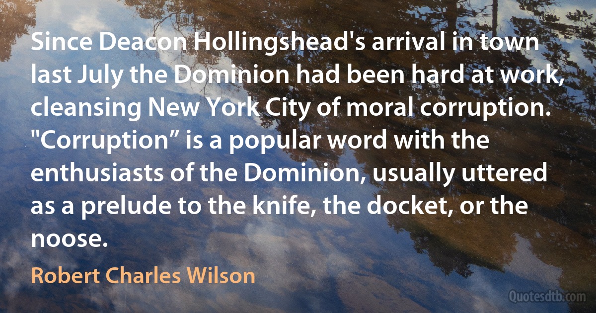 Since Deacon Hollingshead's arrival in town last July the Dominion had been hard at work, cleansing New York City of moral corruption.
"Corruption” is a popular word with the enthusiasts of the Dominion, usually uttered as a prelude to the knife, the docket, or the noose. (Robert Charles Wilson)