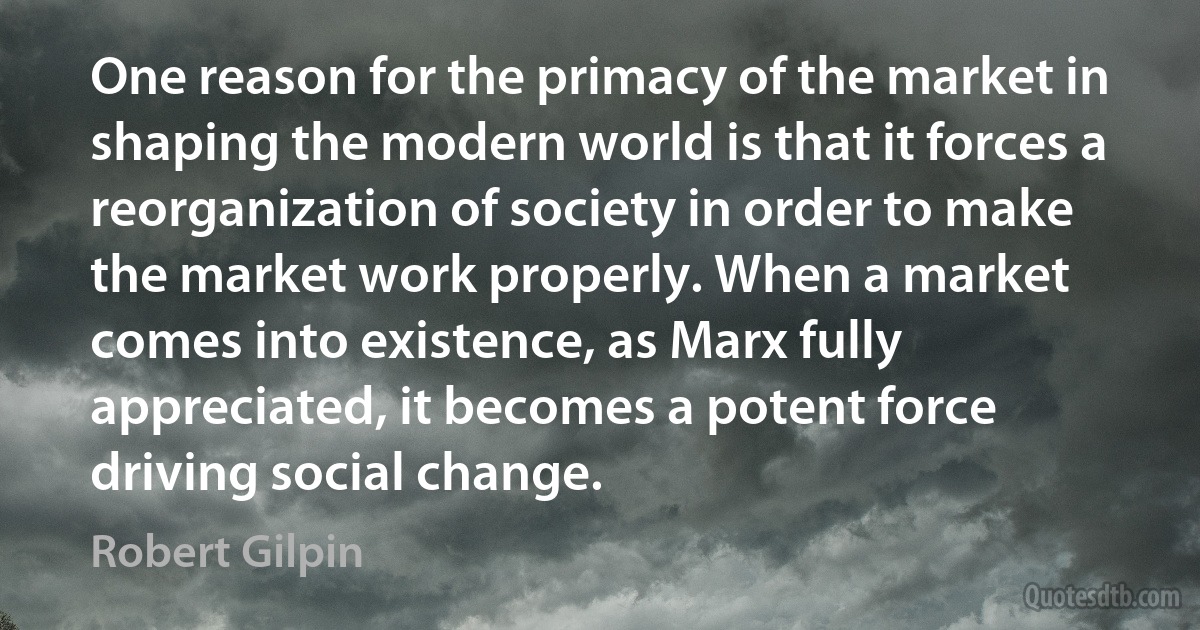 One reason for the primacy of the market in shaping the modern world is that it forces a reorganization of society in order to make the market work properly. When a market comes into existence, as Marx fully appreciated, it becomes a potent force driving social change. (Robert Gilpin)