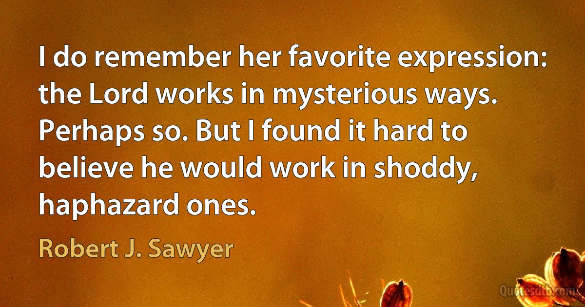 I do remember her favorite expression: the Lord works in mysterious ways.
Perhaps so. But I found it hard to believe he would work in shoddy, haphazard ones. (Robert J. Sawyer)