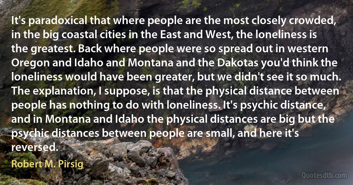 It's paradoxical that where people are the most closely crowded, in the big coastal cities in the East and West, the loneliness is the greatest. Back where people were so spread out in western Oregon and Idaho and Montana and the Dakotas you'd think the loneliness would have been greater, but we didn't see it so much.
The explanation, I suppose, is that the physical distance between people has nothing to do with loneliness. It's psychic distance, and in Montana and Idaho the physical distances are big but the psychic distances between people are small, and here it's reversed. (Robert M. Pirsig)