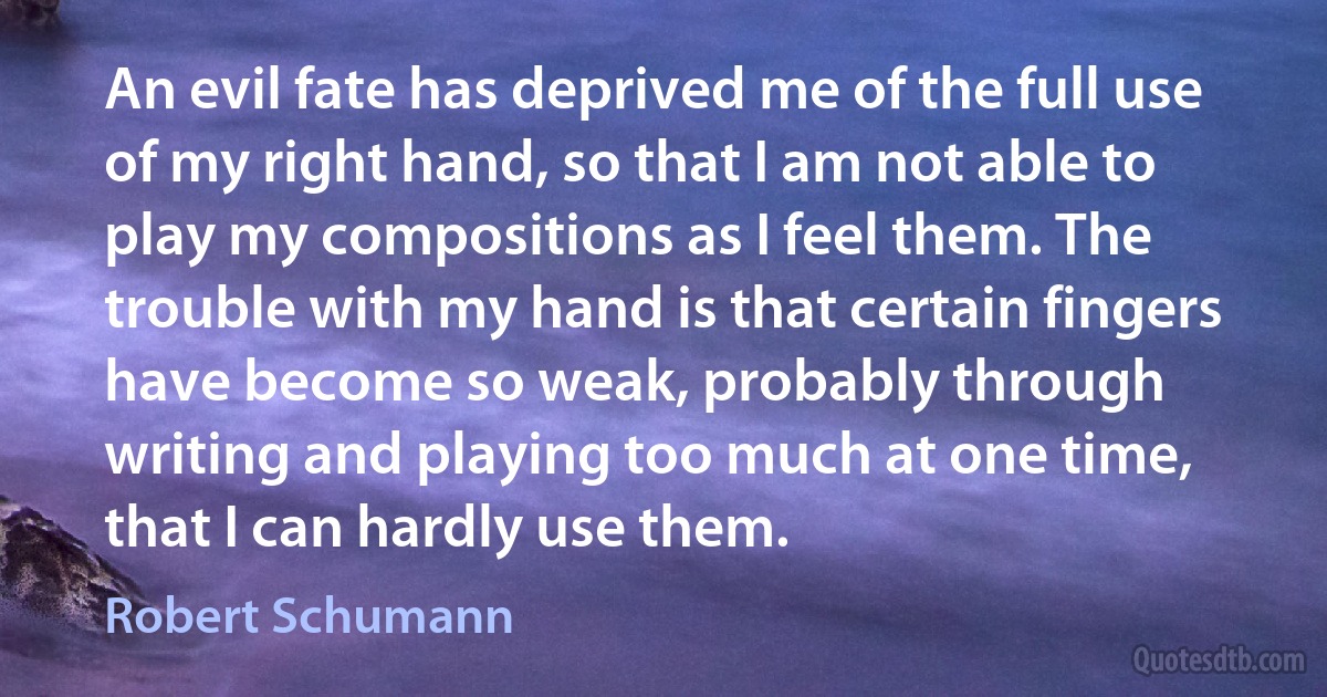 An evil fate has deprived me of the full use of my right hand, so that I am not able to play my compositions as I feel them. The trouble with my hand is that certain fingers have become so weak, probably through writing and playing too much at one time, that I can hardly use them. (Robert Schumann)