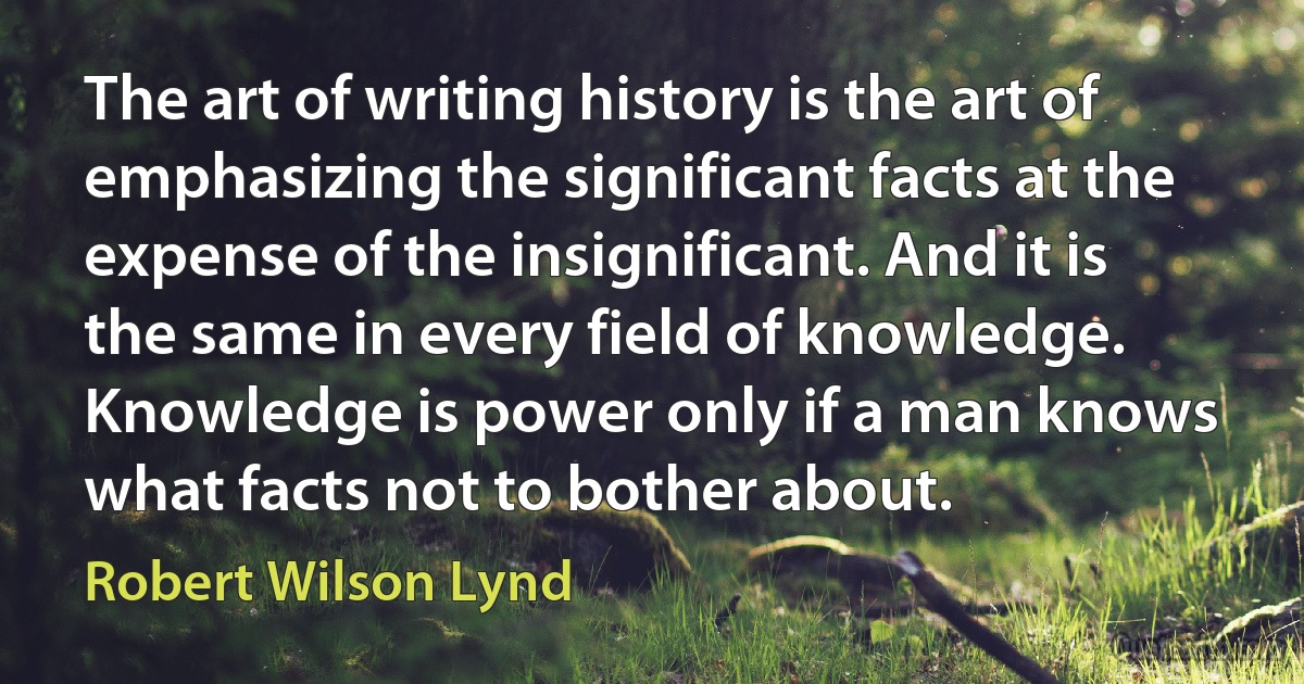 The art of writing history is the art of emphasizing the significant facts at the expense of the insignificant. And it is the same in every field of knowledge. Knowledge is power only if a man knows what facts not to bother about. (Robert Wilson Lynd)