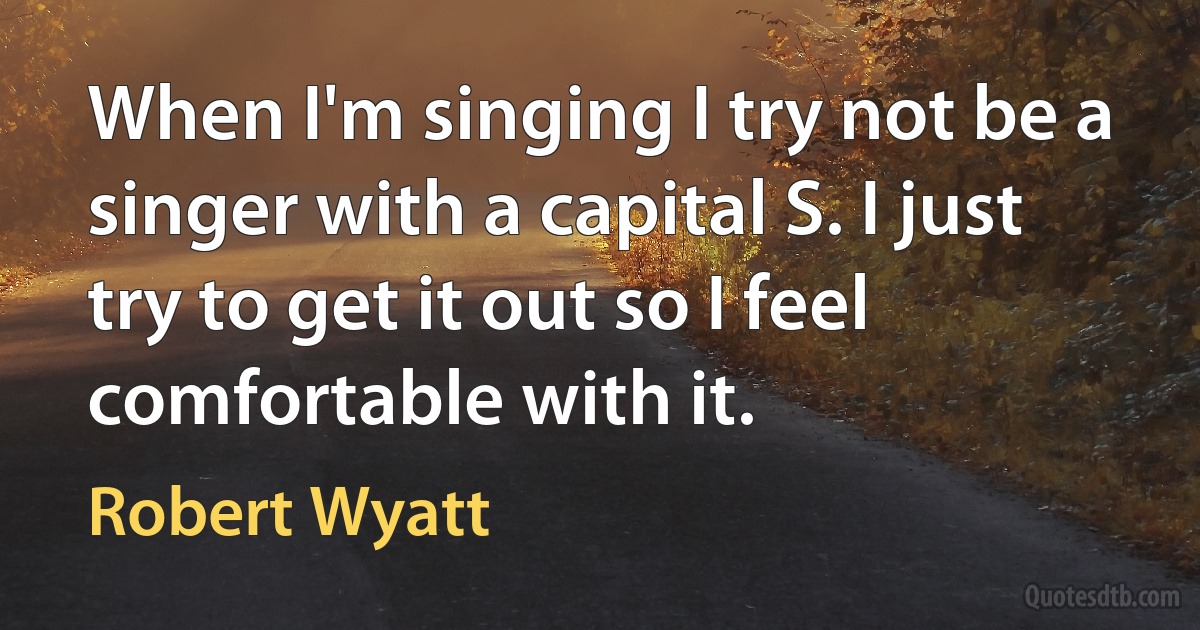 When I'm singing I try not be a singer with a capital S. I just try to get it out so I feel comfortable with it. (Robert Wyatt)