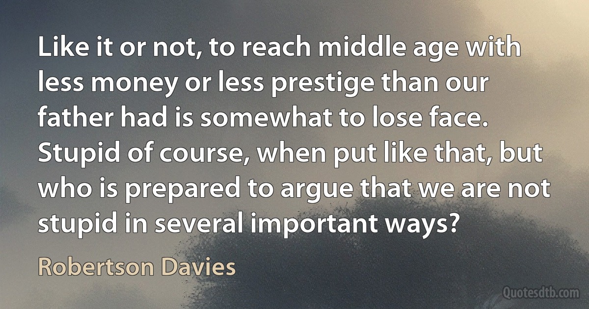 Like it or not, to reach middle age with less money or less prestige than our father had is somewhat to lose face. Stupid of course, when put like that, but who is prepared to argue that we are not stupid in several important ways? (Robertson Davies)