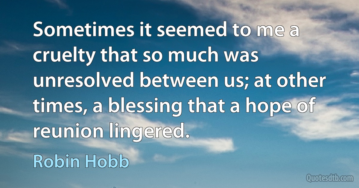 Sometimes it seemed to me a cruelty that so much was unresolved between us; at other times, a blessing that a hope of reunion lingered. (Robin Hobb)