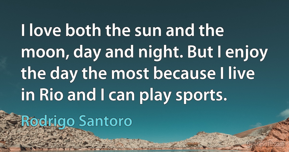 I love both the sun and the moon, day and night. But I enjoy the day the most because I live in Rio and I can play sports. (Rodrigo Santoro)