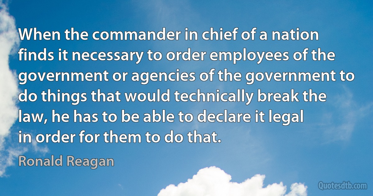 When the commander in chief of a nation finds it necessary to order employees of the government or agencies of the government to do things that would technically break the law, he has to be able to declare it legal in order for them to do that. (Ronald Reagan)