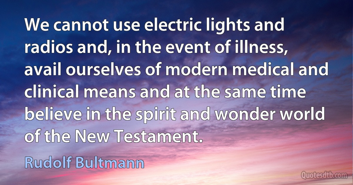 We cannot use electric lights and radios and, in the event of illness, avail ourselves of modern medical and clinical means and at the same time believe in the spirit and wonder world of the New Testament. (Rudolf Bultmann)