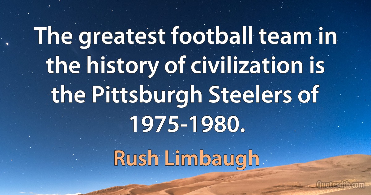 The greatest football team in the history of civilization is the Pittsburgh Steelers of 1975-1980. (Rush Limbaugh)