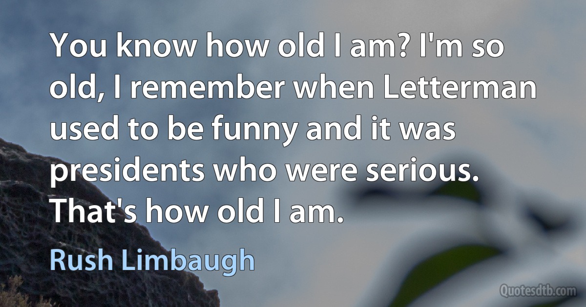 You know how old I am? I'm so old, I remember when Letterman used to be funny and it was presidents who were serious. That's how old I am. (Rush Limbaugh)