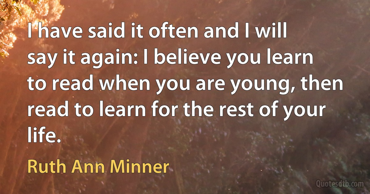 I have said it often and I will say it again: I believe you learn to read when you are young, then read to learn for the rest of your life. (Ruth Ann Minner)