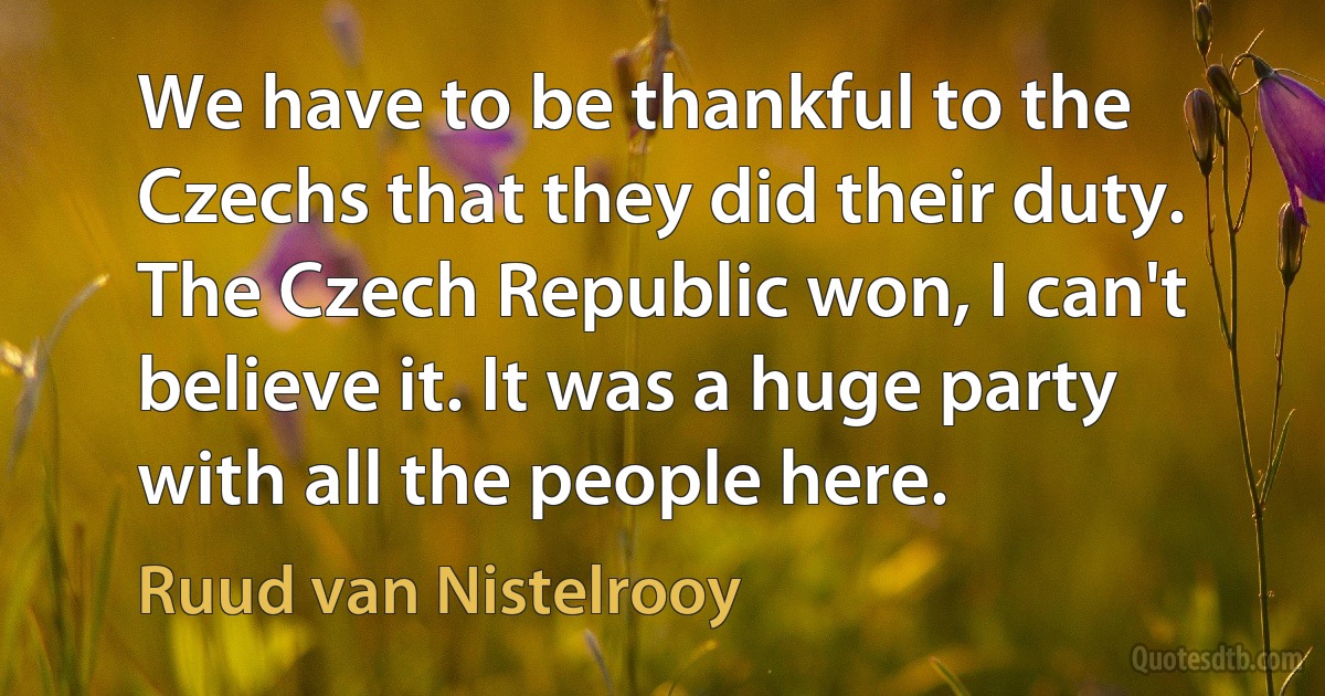 We have to be thankful to the Czechs that they did their duty. The Czech Republic won, I can't believe it. It was a huge party with all the people here. (Ruud van Nistelrooy)