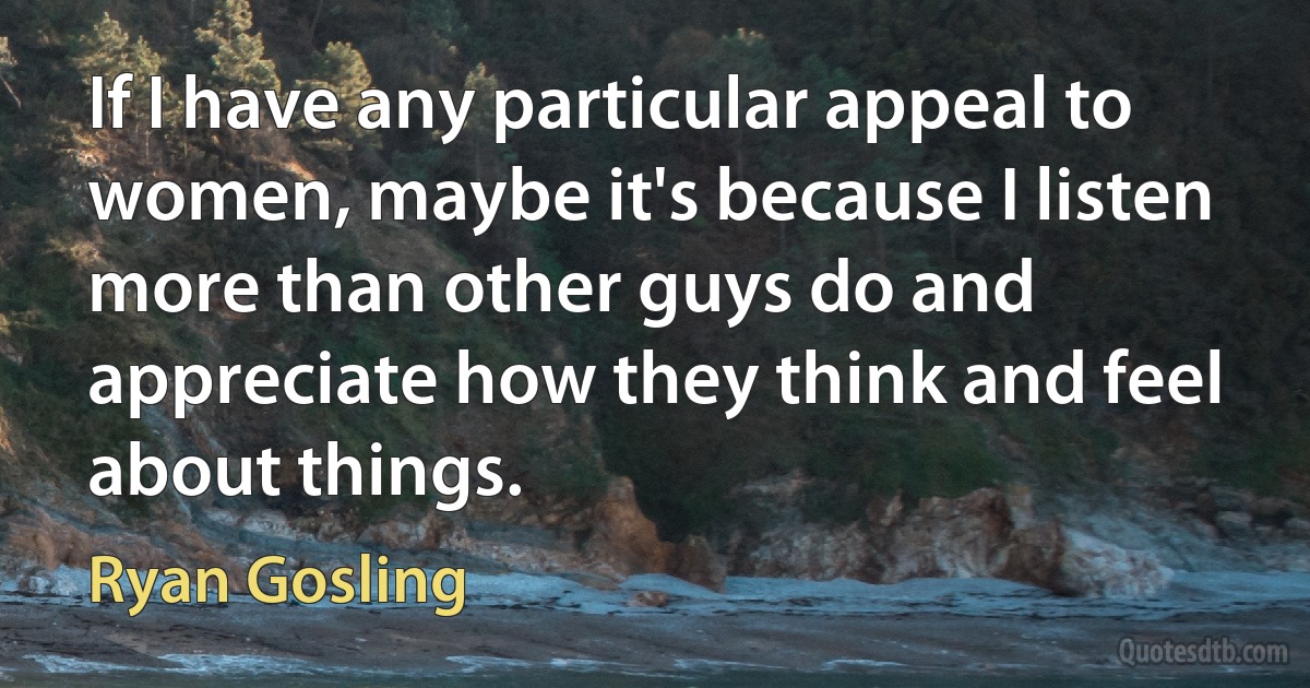 If I have any particular appeal to women, maybe it's because I listen more than other guys do and appreciate how they think and feel about things. (Ryan Gosling)