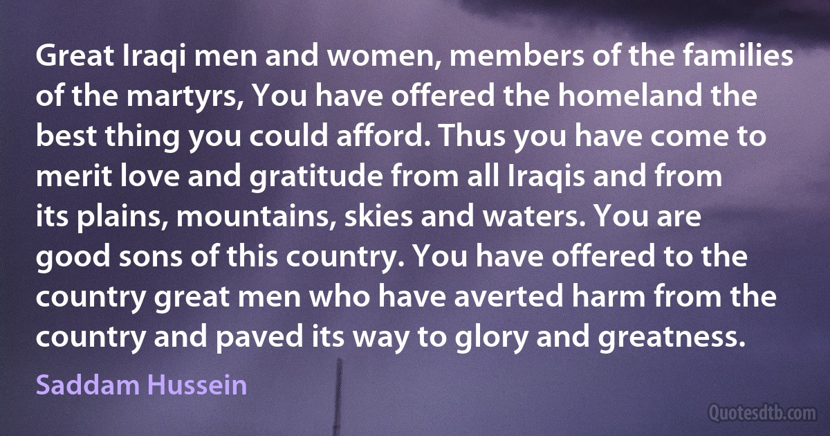 Great Iraqi men and women, members of the families of the martyrs, You have offered the homeland the best thing you could afford. Thus you have come to merit love and gratitude from all Iraqis and from its plains, mountains, skies and waters. You are good sons of this country. You have offered to the country great men who have averted harm from the country and paved its way to glory and greatness. (Saddam Hussein)