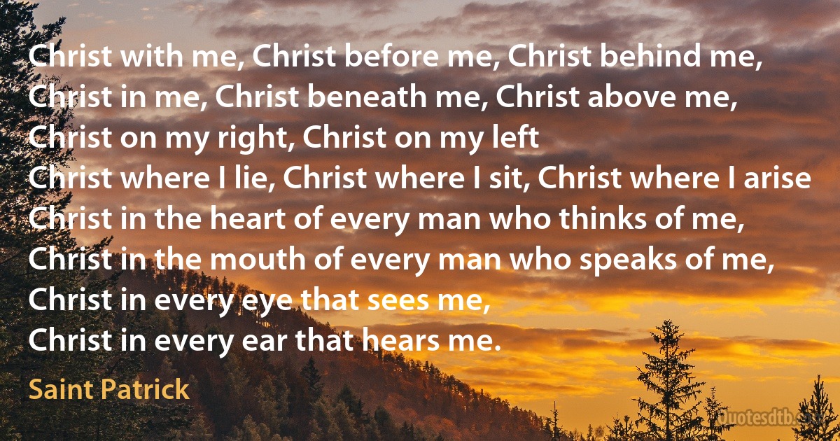 Christ with me, Christ before me, Christ behind me,
Christ in me, Christ beneath me, Christ above me,
Christ on my right, Christ on my left
Christ where I lie, Christ where I sit, Christ where I arise
Christ in the heart of every man who thinks of me,
Christ in the mouth of every man who speaks of me,
Christ in every eye that sees me,
Christ in every ear that hears me. (Saint Patrick)