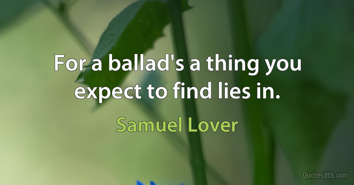 For a ballad's a thing you expect to find lies in. (Samuel Lover)