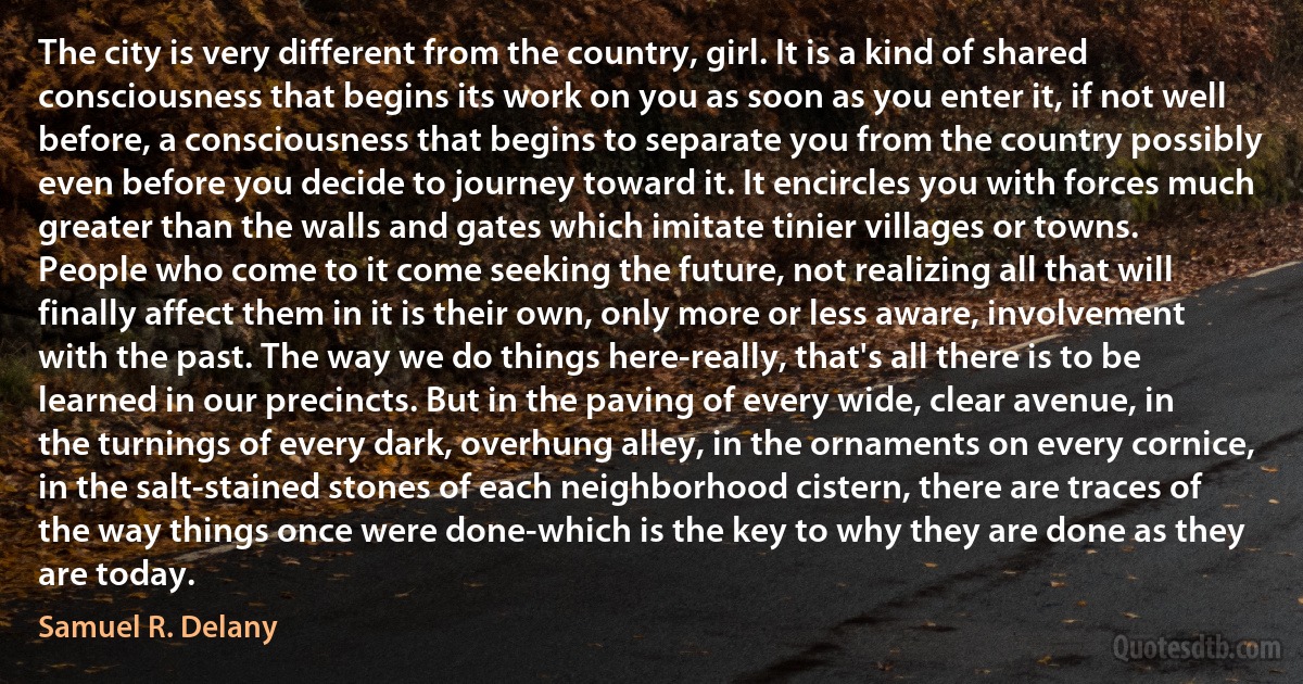 The city is very different from the country, girl. It is a kind of shared consciousness that begins its work on you as soon as you enter it, if not well before, a consciousness that begins to separate you from the country possibly even before you decide to journey toward it. It encircles you with forces much greater than the walls and gates which imitate tinier villages or towns. People who come to it come seeking the future, not realizing all that will finally affect them in it is their own, only more or less aware, involvement with the past. The way we do things here-really, that's all there is to be learned in our precincts. But in the paving of every wide, clear avenue, in the turnings of every dark, overhung alley, in the ornaments on every cornice, in the salt-stained stones of each neighborhood cistern, there are traces of the way things once were done-which is the key to why they are done as they are today. (Samuel R. Delany)